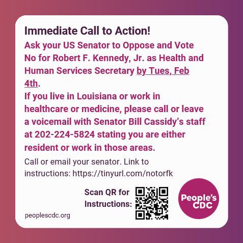 White text box on pink to purple background. Text reads, "Immediate Call to Action!

Ask your US Senator to Oppose and Vote No for Robert F. Kennedy, Jr. as Health and Human Services Secretary by Tues, Feb 4th. 
If you live in Louisiana or work in healthcare or medicine, please call or leave a voicemail with Senator Bill Cassidy’s staff at 202-224-5824 stating you are either resident or work in those areas.

Additional text below reads, "Call or email your senator. Link to instructions: https://tinyurl.com/notorfk. 

Scan QR for Instructions: with image of QR that goes to https://peoplescdc.substack.com/p/action-item-senators-must-vote-no.

The People's CDC logo in purple is in the lower right corner and peoplescdc.org is in the lower left corner.
