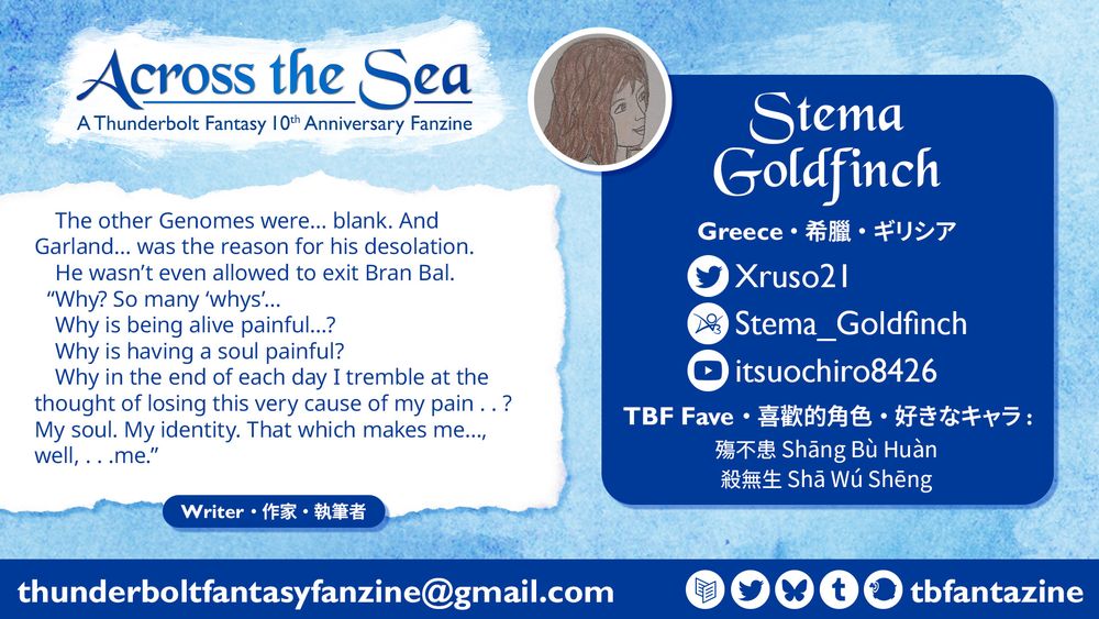 Contributor spotlight banner on the upper left with the zine’s English title "Across the Sea" and the subtitle "A Thunderbolt Fantasy 10th Anniversary Fanzine" below.

A text box on the right is labeled "Stema Goldfinch; Greece; TBF Fave: Shang Bu Huan, Sha Wu Sheng" along with a Twitter social media icon for the handle "Xruso21", AO3 "Stema_Goldfinch" and Youtube "itsuochiro8426" and an inset of a hand-drawn portrait in profile. On the left is a fic excerpt "The other Genomes were… blank. And Garland…was the reason for his desolation. He wasn’t even allowed to exit Bran Bal. ‘Why? So many whys… Why is being alive painful…? Why is having a soul painful? Why in the end of each day I tremble at the thought of losing this very cause of my pain..? My soul. My identity. That which makes me…, well,...me.’” above the text "Writer.”

The bottom text says thunderboltfantasyfanzine@gmail.com along with social media icons labeled "tbfantazine."