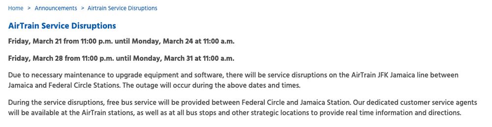 AirTrain Service Disruptions
Friday, March 21 from 11:00 p.m. until Monday, March 24 at 11:00 a.m.

Friday, March 28 from 11:00 p.m. until Monday, March 31 at 11:00 a.m.

Due to necessary maintenance to upgrade equipment and software, there will be service disruptions on the AirTrain JFK Jamaica line between Jamaica and Federal Circle Stations. The outage will occur during the above dates and times.

During the service disruptions, free bus service will be provided between Federal Circle and Jamaica Station. Our dedicated customer service agents will be available at the AirTrain stations, as well as at all bus stops and other strategic locations to provide real time information and directions.