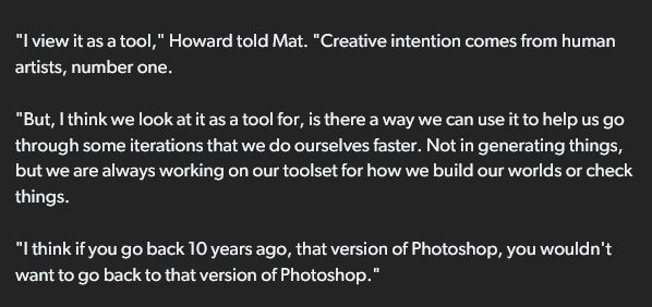"I view it as a tool," Howard told Mat. "Creative intention comes from human artists, number one.

"But, I think we look at it as a tool for, is there a way we can use it to help us go through some iterations that we do ourselves faster. Not in generating things, but we are always working on our toolset for how we build our worlds or check things.

"I think if you go back 10 years ago, that version of Photoshop, you wouldn't want to go back to that version of Photoshop."