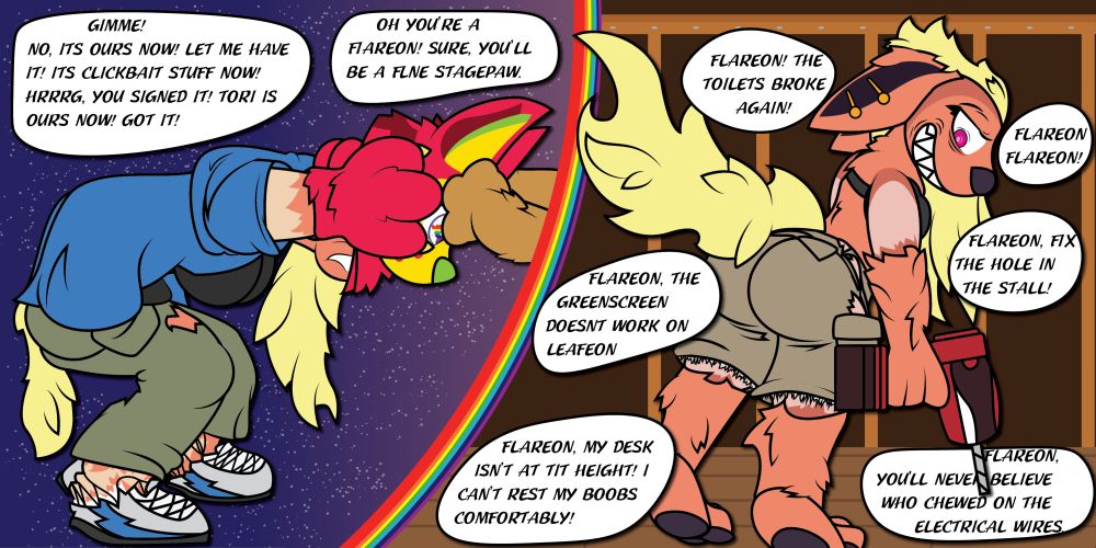 Gimme. No. Its ours now. Let me have it. Its Clickbait stuff now! Nrrg, You signed it. Tori is ours now! Got it!" "Oh, you're a flareon! Sure! You'll be a fine stagepaw." "Flareon. The toilet broke again" "Flareon, the greenscreen doesnt work on leafeon" "Flareon, my desk isnt at tit height. I can't rest my boobs comfortably" "Flareon, Flareon!" "Flareon, fix the hole in the stall" "flareon, you'll never believe who chewed on the electrical wires