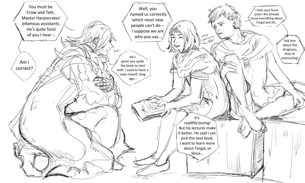 Dion: You must be Crow and Tett, Master Harpocrates' infamous assistants. He's quite fond of you I hear-- Am I correct?"
Crow: "Well, you named us correctly which most new people can't do... I suppose we are who you say..."
Dion, laughing: "He's given you quite the book to start with. I used to have a copy myself, long ago..."
Crow: "It's reallllly boring! But his lectures make it better. He said I can pick the next book. I want to learn more about Torgal, or Shiva..."
Tett: "I hate your books picks! We already know everything about Torgal and Jill..." Tett leans on Crow. "Ask him about the dragoons, they're interesting!"