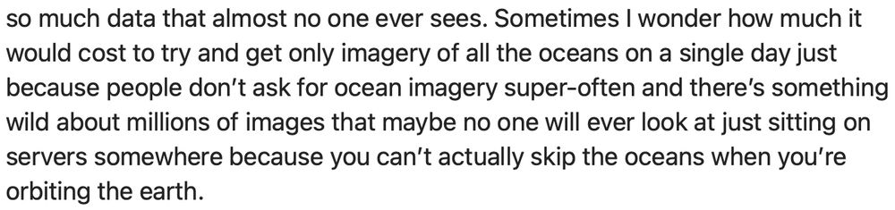 Sometimes I wonder how much it would cost to try and get only imagery of all the oceans on a single day just because people don’t ask for ocean imagery super-often and there’s something wild about millions of images that maybe no one will ever look at just sitting on servers somewhere because you can’t actually skip the oceans when you’re orbiting the earth.