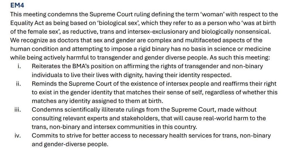 EM4
This meeting condemns the Supreme Court ruling defining the term 'woman' with respect to the Equality Act as being based on 'biological sex', which they refer to as a person who 'was at birth of the female sex', as reductive, trans and intersex-exclusionary and biologically nonsensical.
We recognize as doctors that sex and gender are complex and multifaceted aspects of the human condition and attempting to impose a rigid binary has no basis in science or medicine while being actively harmful to transgender and gender diverse people. As such this meeting:
i. Reiterates the BMA's position on affirming the rights of transgender and non-binary individuals to live their lives with dignity, having their identity respected.
ii.
Reminds the Supreme Court of the existence of intersex people and reaffirms their right to exist in the gender identity that matches their sense of self, regardless of whether this matches any identity assigned to them at birth.
ill.
Condemns scientifically illiterate rulings from the Supreme Court, made without consulting relevant experts and stakeholders, that will cause real-world harm to the trans, non-binary and intersex communities in this country.
iv.
Commits to strive for better access to necessary health services for trans, non-binary and gender-diverse people.