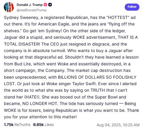 A rant from Trump on his stupid truth app talking about how Sydney Sweeney is hot because she’s a republican and Taylor is ugly because he called her woke. I will post the full thing in the comments I apologize I just need a few more minutes here.