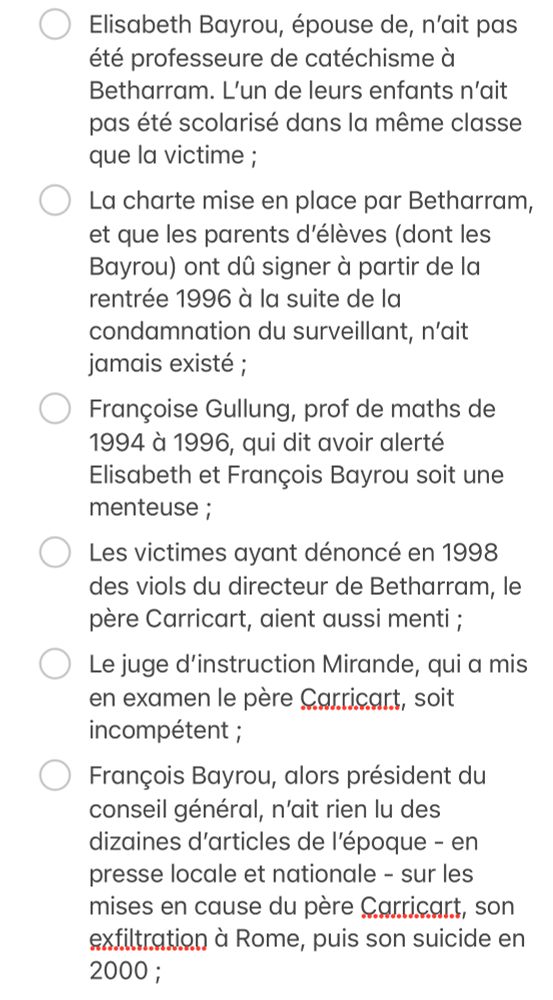 - [ ] Les victimes ayant dénoncé en 1998 des viols du directeur de Betharram, le père Carricart, aient aussi menti ;
- [ ] Le juge d’instruction Mirande, qui a mis en examen le père Carricart, soit incompétent ;
- [ ] François Bayrou, alors président du conseil général, n’ait rien lu des dizaines d’articles de l’époque - en presse locale et nationale - sur les mises en cause du père Carricart, son exfiltration à Rome, puis son suicide en 2000 ;
- [ ] Elisabeth Bayrou ne se soit pas rendue aux obsèques du père Carricart ;
- [ ] Le juge Mirande, qui a raconté que François Bayrou est venu le voir pour savoir si les accusations de viols étaient crédibles en s’inquiétant pour ses enfants, soit un mythomane ;
- [ ] L‘élu béarnais n’ait jamais eu vent, dans les années suivantes, des plaintes de jeunes hommes qui étaient enterrées ;