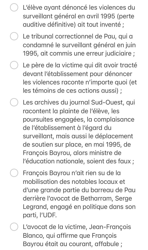 - [ ] L’élève ayant dénoncé les violences du surveillant général en avril 1995 (perte auditive définitive) ait tout inventé ;
- [ ] Le tribunal correctionnel de Pau, qui a condamné le surveillant général en juin 1995, ait commis une erreur judiciaire ;
- [ ] Le père de la victime qui dit avoir tracté devant l’établissement pour dénoncer les violences raconte n’importe quoi (et les témoins de ces actions aussi) ;
- [ ] Les archives du journal Sud-Ouest, qui racontent la plainte de l’élève, les poursuites engagées, la complaisance de l’établissement à l’égard du surveillant, mais aussi le déplacement de soutien sur place, en mai 1995, de François Bayrou, alors ministre de l’éducation nationale, soient des faux ;
- [ ] François Bayrou n’ait rien su de la mobilisation des notables locaux et d’une grande partie du barreau de Pau derrière l’avocat de Betharram, Serge Legrand, engagé en politique dans son parti, l’UDF. 
- [ ] L’avocat de la victime, Jean-François Blanco, qui affirme que François Bayrou était au courant, affabule ; 
- [ ] Elisabeth Bayrou, épouse de, n’ait pas été professeure de catéchisme à Betharram. L’un de leurs enfants n’ait pas été scolarisé dans la même classe que la victime ;
- [ ] La charte mise en place par Betharram, et que les parents d’élèves (dont les Bayrou) ont dû signer à partir de la rentrée 1996 à la suite de la condamnation du surveillant, n’ait jamais existé ;
- [ ] Françoise Gullung, prof de maths de 1994 à 1996, qui dit avoir alerté Elisabeth et François Bayrou soit une menteuse ;