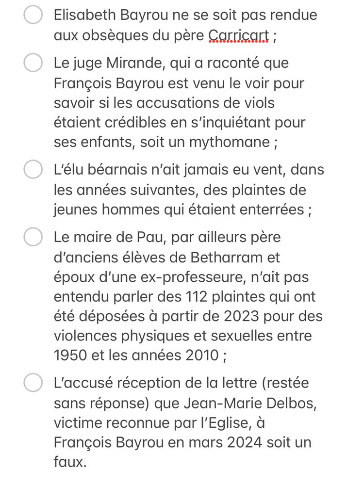 - [ ] Le maire de Pau, par ailleurs père d’anciens élèves de Betharram et époux d’une ex-professeure, n’ait pas entendu parler des 112 plaintes qui ont été déposées à partir de 2023 pour des violences physiques et sexuelles entre 1950 et les années 2010 ;
- [ ] L’accusé réception de la lettre (restée sans réponse) que Jean-Marie Delbos, victime reconnue par l’Eglise, à François Bayrou en mars 2024 soit un faux.  