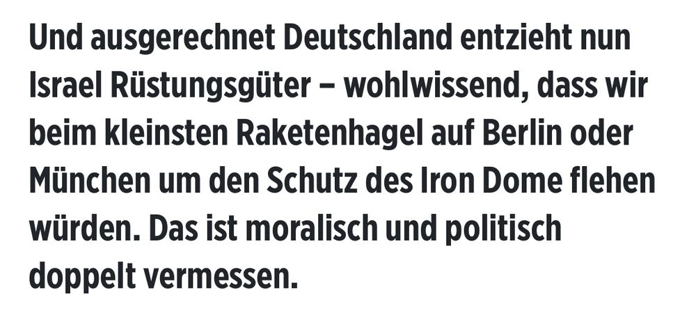 Joe chilo in der Bild: 

Und ausgerechnet Deutschland entzieht nun Israel Rüstungsgüter - wohlwissend, dass wir beim kleinsten Raketenhagel auf Berlin oder München um den Schutz des Iron Dome flehen würden. Das ist moralisch und politisch doppelt vermessen.