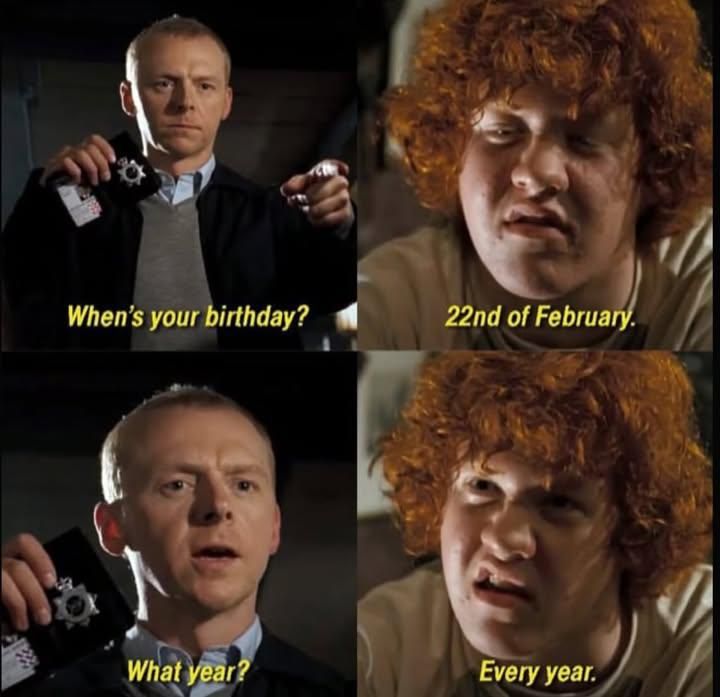 HOT FUZZ:
"When's  your birthday?"
"22nd of February."
"What year?"
"Every year."
