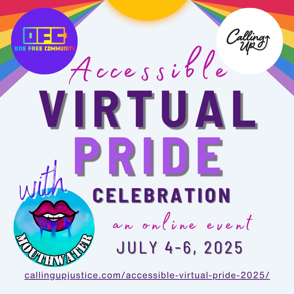 White background with sun at the top with rainbow colored sunrays from the center to the edges.  Flier reads “Accessible Virtual Pride Celebration with MouthWater Disability Dance Festival. An online event.  July 4-6, 2025. CallingUpJustice.com/Accessible-Virtual-Pride-2025/.”  There are three logos: Calling Up Justice a Black & White Logo that says calling up with an arrow pointing up, the One Free Community a Purple Logo with rainbow letters reads OFC, & with the words MouthWater in white font on a blue gradient circle logo. Dark Pink lips drawn with mouth agape, teeth parted and blue water dripping out.