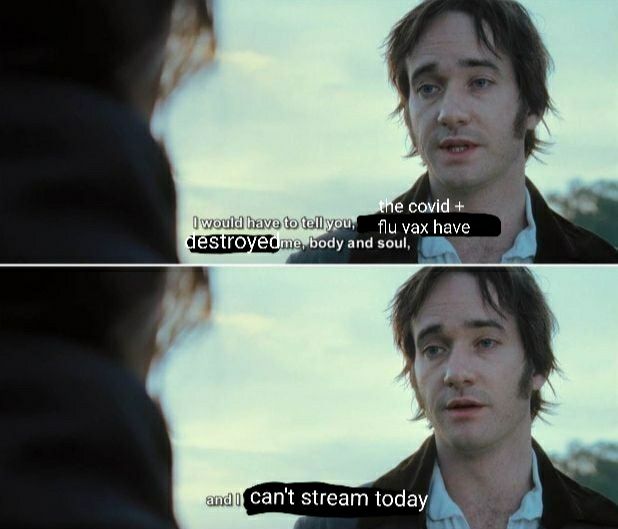 And edited screenshot of the confession scene at the end of Pride and Prejudice 2005 changed to say "I would have to tell you, the covid + flu vax have destroyed me body and soul, and I can't stream today." The edit is intentionally quite bad. 