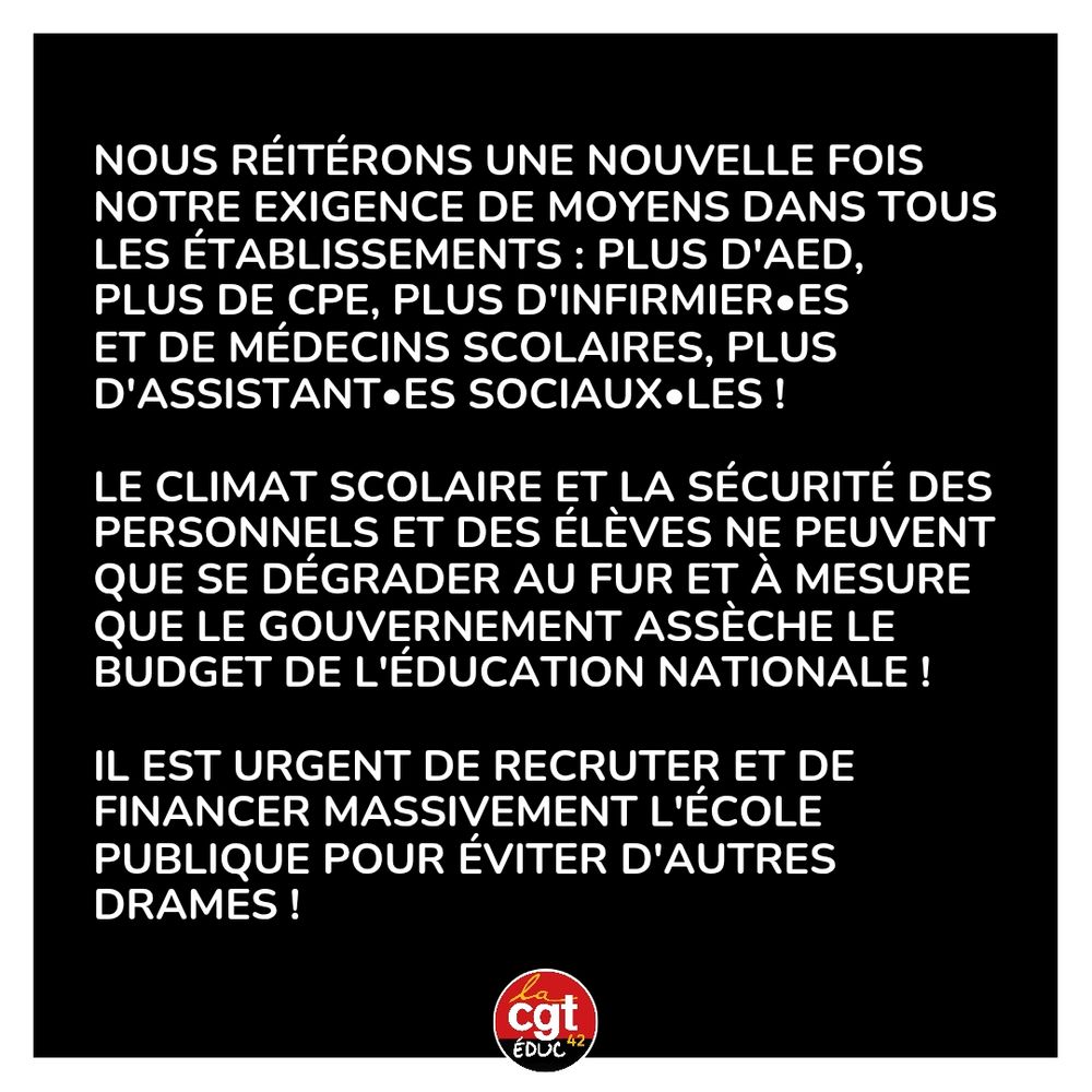 Nous réitérons une nouvelle fois notre exigence de moyens dans tous les établissements : plus d'aed, 
plus de cpe, plus d'infirmier•es 
et de médecins scolaires, plus d'assistant•ES SOCIAUX•les !

le climat scolaire et la sécurité des personnels et des élèves ne peuvent que se dégrader au fur et à mesure que le gouvernement assèche le budget de l'éducation nationale ! 

Il est urgent de recruter et de financer massivement l'école publique pour éviter d'autres drames !