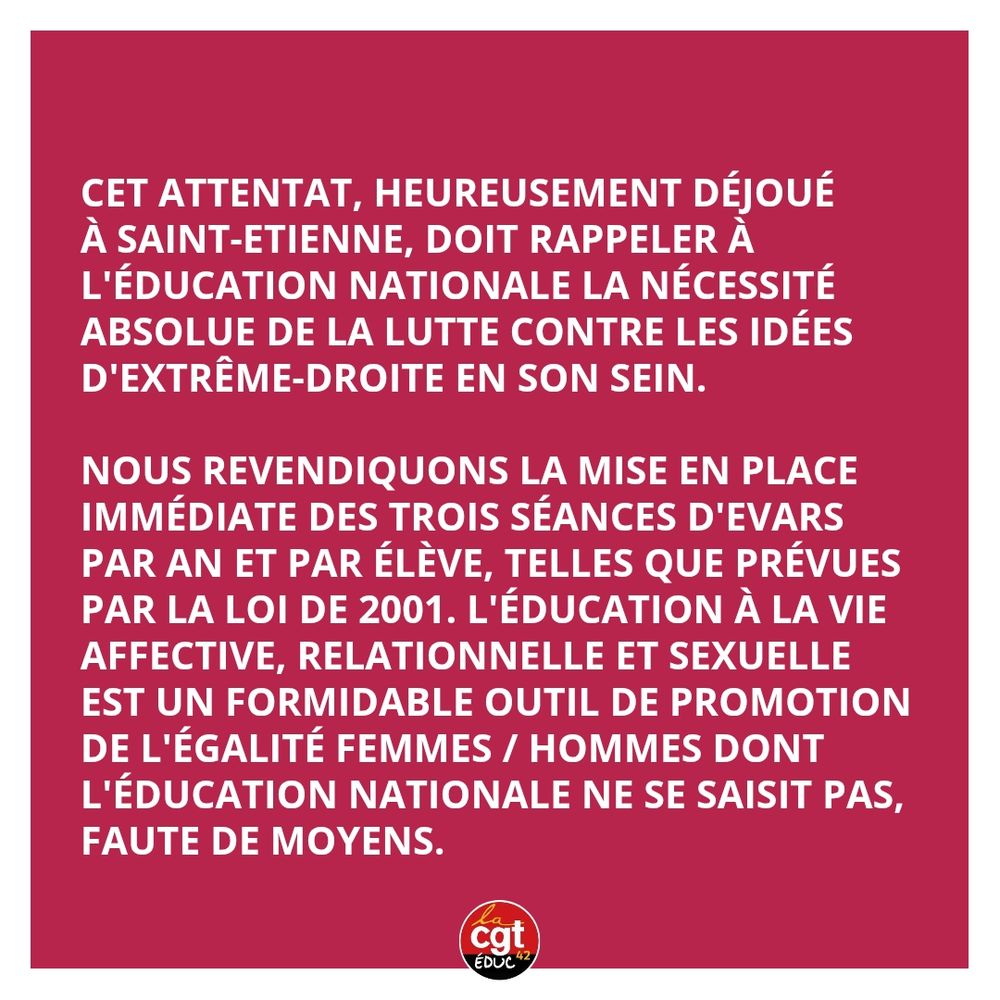 Cet attentat, heureusement déjoué
à Saint-Etienne, doit rappeler à l'éducation nationale la nécessité absolue de la lutte contre les idées d'extrême-droite en son sein. 

Nous revendiquons la mise en place immédiate des trois séances d'evars par an et par élève, telles que prévues par la loi de 2001. L'éducation à la vie affective, relationnelle et sexuelle est un formidable outil de promotion de l'égalité femmes / hommes dont l'éducation nationale ne se saisit pas, faute de moyens.
