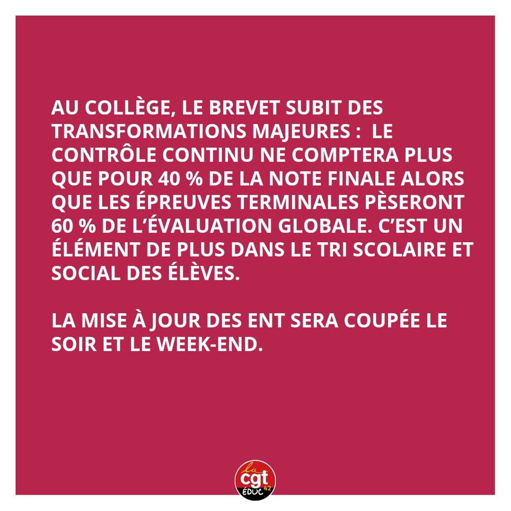 au collège, le brevet subit des transformations majeures :  le contrôle continu ne comptera plus que pour 40 % de la note finale alors que les épreuves terminales pèseront 60 % de l’évaluation globale. C’est un élément de plus dans le tri scolaire et social des élèves.

La mise à jour des ent sera coupée le soir et le week-end. 