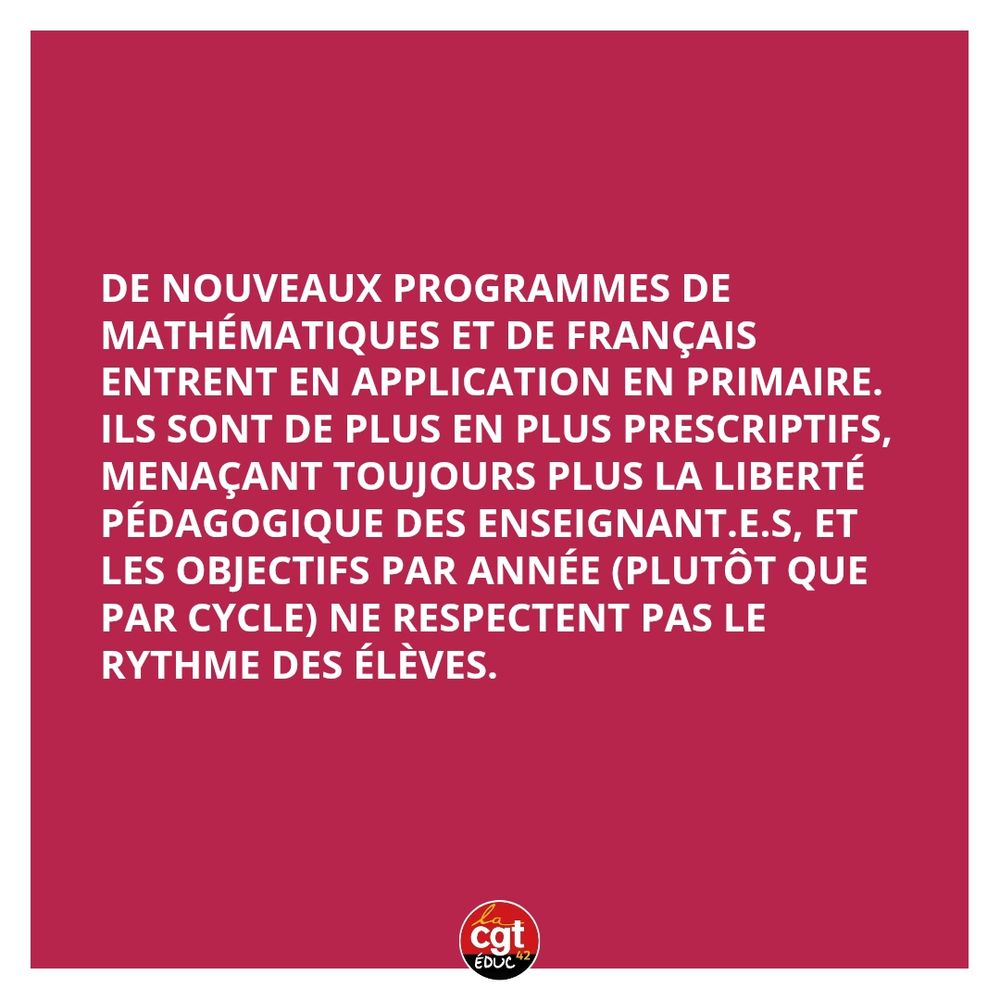 De nouveaux programmes de mathématiques et de français 
entrent en application en primaire. 
Ils sont de plus en plus prescriptifs, menaçant toujours plus la liberté pédagogique des enseignant.e.s, et 
les objectifs par année (plutôt que par cycle) ne respectent pas le 
rythme des élèves.