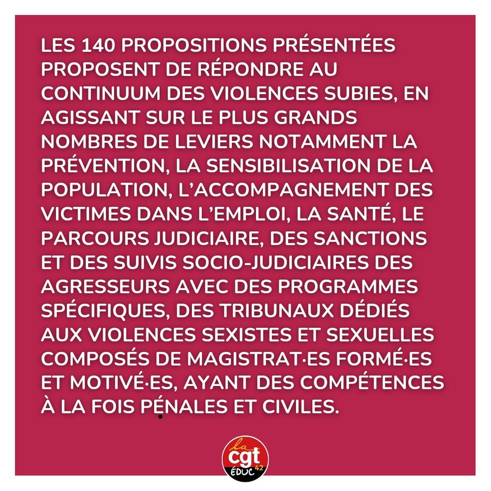 Les 140 propositions présentées proposent de répondre au continuum des violences subies, en agissant sur le plus grands nombres de leviers notamment la prévention, la sensibilisation de la population, l’accompagnement des victimes dans l’emploi, la santé, le parcours judiciaire, des sanctions et des suivis socio-judiciaires des agresseurs avec des programmes spécifiques, des tribunaux dédiés aux violences sexistes et sexuelles composés de magistrat·es formé·es et motivé·es, ayant des compétences à la fois pénales et civiles. 