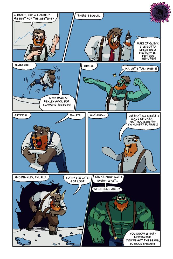 [8 Panels]

Gurlu: Alright, are all Gurlus present for the meeting?

There's Boglu...

Boglu: Make it quick, I've gotta check on a factory in fifteen minutes!

Gurlu: Bugbearlu...

Bugbearlu: Nice walls! Really good for clawing, rahaha!!

Gurlu: Orclu...

Orclu: Ha, let's talk gains!

Gurlu: Grizzlu...

Grizzlu: Mm, pie!

Gurlu: Morselu...

Morselu: Oi! That pie chart's made of data, not huckleberry ya hungry furball!

Gurlu: And finally, Taurlu.

Taurlu: [Crashes through wall] Sorry I'm late; Got lost.

Gurlu: Great, now with every- wait...

[Gog]

Which one are...? You know what? Nevermind. You've got the beard, so good enough.