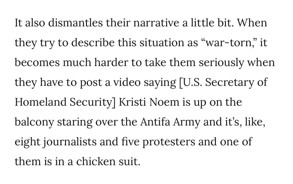 It also dismantles their narrative a little bit. When they try to describe this situation as "war-torn" becomes much harder to take them seriously when they have to post a video saying [U.S. Secretary of Homeland Security] Kristi Noem is up on the balcony staring over the Antifa Army and it's, like, eight journalists and five protesters and one of them is in a chicken suit.