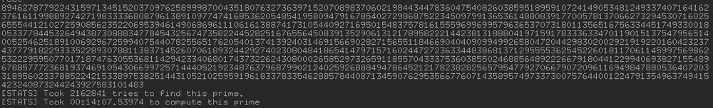 89462787792243159713451520370976258999870043518076327363971520708983706021984434478360475408260385951895910724149053481249337407164162
37616119988927427198333368087961389109774741685362054854195809479167854027298687522345097991365361488083917700578137066273294530716025
65554412102725908562352206953946149068696111061613887417310544092716950154837578161555969969957963653707318011356516756334451749330018
05337784453264943873088834778454325674735822445282516765564508391352906131217895822214423813188804197159178333633470119015137547956514
00525462518910069296725994075440782556517620540137413924031469156690282715655118466904040909949926580472044298302002921919220160423237
43777918229333522893078811383714526070618932442927402308048418654147971571602447272363344838681371295555362545226018117061145997569862
53222959507701718747630553681142942334068017437322624308000265852973265911855704333753603855024688564892226679180441229940693827155489
67885777236819374691054306699725714440521923487637968799021240259268884947864521217823828256579547792706679072096116949847880536407203
31895602337885224215338975382514431052102595919618337833546288578440871345907629535667760714358957497337300757644001224791354963749415
423240873244243927583101483
[STATS] Took 2162841 tries to find this prime.
[STATS] Took 00:14:07.53974 to compute this prime