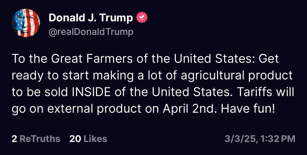 Trump post on Truth Social: "To the Great Farmers of the United States: Get ready to start making a lot of agricultural product to be sold INSIDE the United States. Tariffs will go on external product on April 2nd. Have fun!"