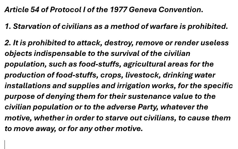 Article 54 of Protocol I of the 1977 Geneva Convention. 
1. Starvation of civilians as a method of warfare is prohibited. 
2. It is prohibited to attack, destroy, remove or render useless objects indispensable to the survival of the civilian population, such as food-stuffs, agricultural areas for the production of food-stuffs, crops, livestock, drinking water installations and supplies and irrigation works, for the specific purpose of denying them for their sustenance value to the civilian population or to the adverse Party, whatever the motive, whether in order to starve out civilians, to cause them to move away, or for any other motive.
