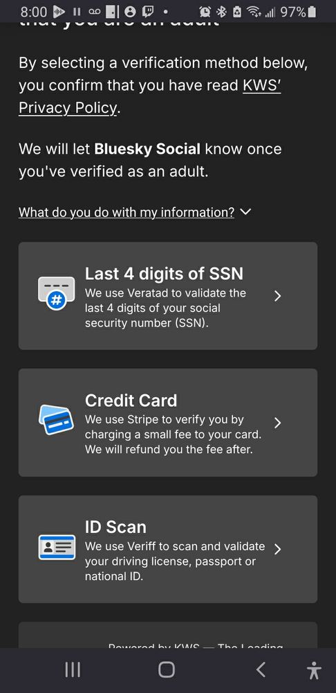 By selecting a verification method below, you confirm that you have read KWS’ Privacy Policy.
We will let Bluesky Social know once you've verified as an adult.

Last 4 digits of SSN

We use Veratad to validate the last 4 digits of your social security number (SSN).

Credit Card

We use Stripe to verify you by charging a small fee to your card. We will refund you the fee after.

ID Scan

We use Veriff to scan and validate your driving license, passport or national ID.

