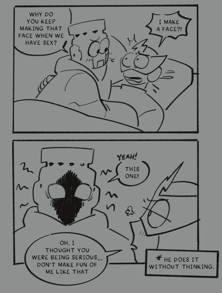 Two panel comic.

Panel 1:
The two of them lay in bed. Fire gives elec a quizzical look and elec looks back at him shocked.

Fire:Why do you keep making that face when we have sex?
Elec:I MAKE A FACE?!

Panel 2:
Fire makes the scary face elec has been making for the last two images. Elec looks at him relieved but also a little annoyed.

Fire:Yeah! This one!

Elec; oh. I thought you were being serious. Don’t make fun of me like that.