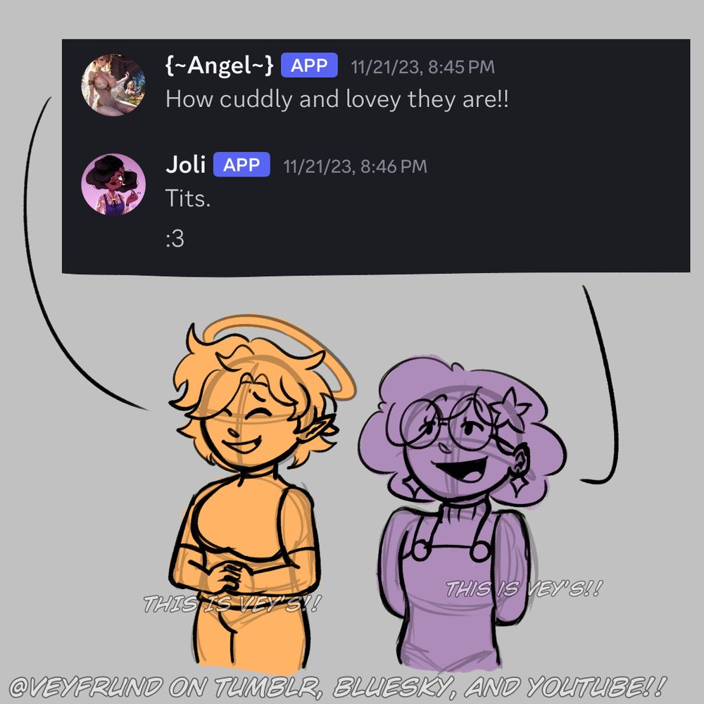 Image two of three.

A doodle of Angel (left) and Joli (right) answering ZoomieZoomieZoobie3’s question. Angel’s expression is happy and a bit bashful whilst Joli’s is smug.

Angel: “How cuddly and lovely they are!!”

Joli: “Tits. :3”