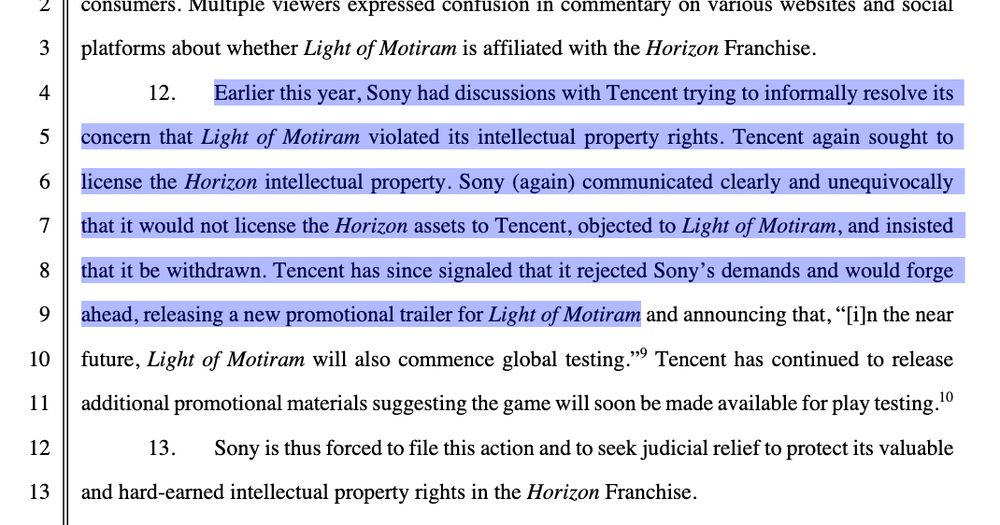 . Earlier this year, Sony had discussions with Tencent trying to informally resolve its concern  that Light  of  Motiram violated  its  intellectual  property  rights.  Tencent  again  sought  to license the Horizon intellectual property. Sony (again) communicated clearly and unequivocally that it would not license the Horizon assets to Tencent, objected to Light of Motiram, and insisted that it be withdrawn. Tencent has since signaled that it rejected Sony’s demands and would forge ahead, releasing a new promotional trailer for Light of Motiram and announcing that, “[i]n the near future, Light  of  Motiram will  also  commence  global  testing.”9  Tencent  has  continued  to  release additional promotional materials suggesting the game will soon be made available for play testing.10 13. Sony is thus forced to file this action and to seek judicial relief to protect its valuable and hard-earned intellectual property rights in the Horizon Franchise. 