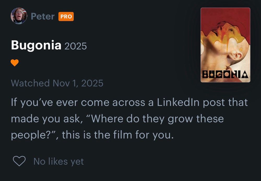 Letterboxd review screenshot:
Peter PRO
Bugonia 2025
BAGONIA
Watched Nov 1, 2025
If you've ever come across a Linkedin post that made you ask, "Where do they grow these people?", this is the film for you.
🩶 No likes yet