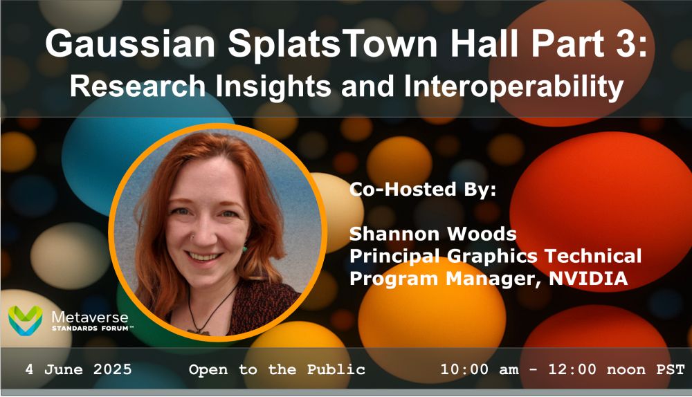 Gaussian Splats Town Hall Part 3:
Research insights and interoperability 

Co-hosted by
Shannon Woods 
Principal Graphics Technical Program Manager, NVIDIA

4 June 2025
Open to the public
10:00 am - 12:00 noon PT 

Metaverse Standards Forum