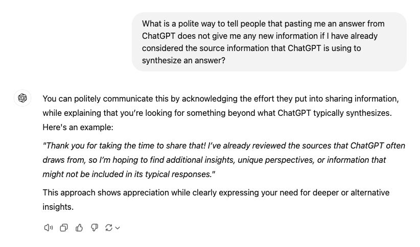 A chatGPT transcript: 

Prompt: What is a polite way to tell people that pasting me an answer from ChatGPT does not give me any new information if I have already considered the source information that ChatGPT is using to synthesize an answer?

Response: You can politely communicate this by acknowledging the effort they put into sharing information, while explaining that you're looking for something beyond what ChatGPT typically synthesizes. Here's an example: 

"Thank you for taking the time to share that! I've already reviewed the sources that ChatGPT often draws from, so I'm hoping to find additional insights, unique perspectives, or information that might not be included in its typical responses." 

This approach shows appreciation while clearly expressing your need for deeper or alternative insights.