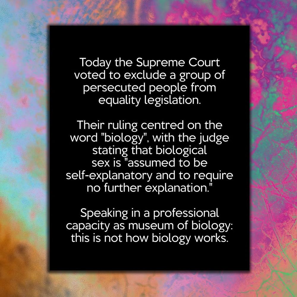 Today the Supreme Court voted to exclude a group of persecuted people from equality legislation.

Their ruling centred on the word "biology", with the judge stating that biological sex is "assumed to be self-explanatory and to require no further explanation."

Speaking in a professional capacity as museum of biology: this is not how biology works.