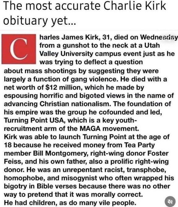 The most accurate Charlie Kirk obituary yet...

Charles James Kirk, 31, died on Wednesday from a gunshot to the neck at a Utah Valley University campus event just as he was trying to deflect a question about mass shootings by suggesting they were largely a function of gang violence. He died with a net worth of $12 million, which he made by espousing horrific and bigoted views in the name of advancing Christian nationalism. The foundation of his empire was the group he cofounded and led, Turning Point USA, which is a key youth- recruitment arm of the MAGA movement.

Kirk was able to launch Turning Point at the age of 18 because he received money from Tea Party member Bill Montgomery, right-wing donor Foster Feiss, and his own father, also a prolific right-wing donor. He was an unrepentant racist, transphobe, homophobe, and misogynist who often wrapped his bigotry in Bible verses because there was no other way to pretend that it was morally correct.

He had children, as do many vile people.