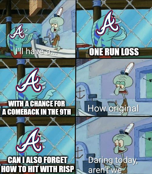 Spongebob meme with an Atlanta Braves logo plastered on the patron in front of Squidward. 

Panel 1 says "I'll have a..."
Panel 2 says "One run loss"
Panel 3 says " With a chance for a comeback in the 9th"
Panel 4 says "How original"
Panel 5 says "Can I also forget how to hit with RISP"
Panel 6 says "Daring today, aren't we"