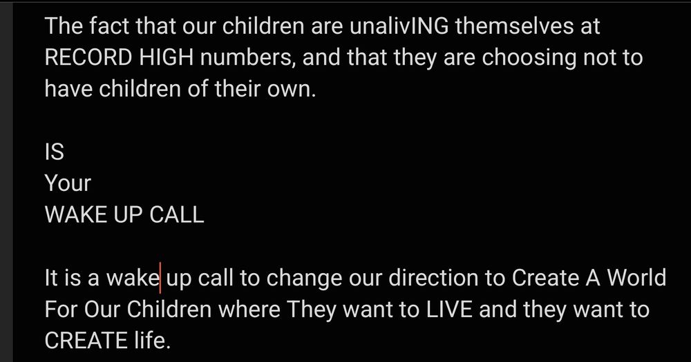 The fact that our children are unalivING themselves at RECORD HIGH numbers, and that they are choosing not to have children of their own.

IS
Your
WAKE UP CALL

It is a wake up call to change our direction to Create A World For Our Children where They want to LIVE and they want to CREATE life