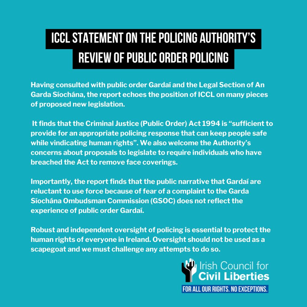 Having consulted with public order Gardaí and the Legal Section of An Garda Síochána, the report echoes the position of ICCL on many pieces of proposed new legislation.

 It finds that the Criminal Justice (Public Order) Act 1994 is “sufficient to provide for an appropriate policing response that can keep people safe while vindicating human rights”. We also welcome the Authority’s concerns about proposals to legislate to require individuals who have breached the Act to remove face coverings.

Importantly, the report finds that the public narrative that Gardaí are reluctant to use force because of fear of a complaint to the Garda Síochána Ombudsman Commission (GSOC) does not reflect the experience of public order Gardaí.

Robust and independent oversight of policing is essential to protect the human rights of everyone in Ireland. Oversight should not be used as a scapegoat and we must challenge any attempts to do so.