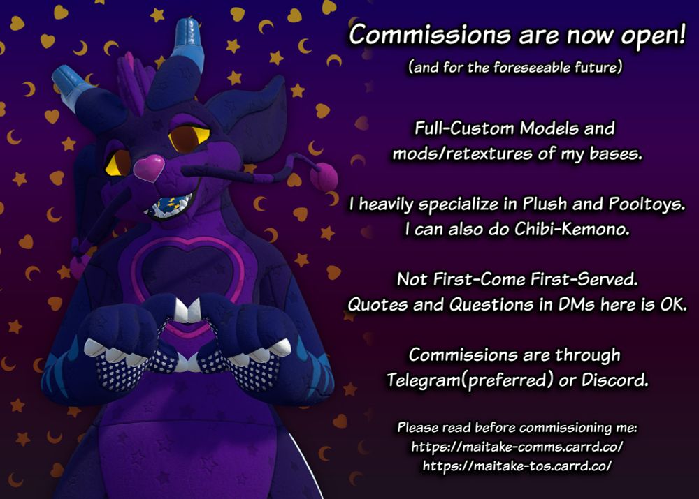 Commissions are now open!
(and for the foreseeable future)

Full-Custom Models and mods/retextures of my bases.

I heavily specialize in Plush and Pooltoys.
I can also do Chibi-Kemono.

Not First-Come First-Served.
Quotes and Questions in DMs here is OK.

Commissions are through Telegram(preferred) or Discord.

Please read before commissioning me:
https://maitake-comms.carrd.co/
https://maitake-tos.carrd.co/
