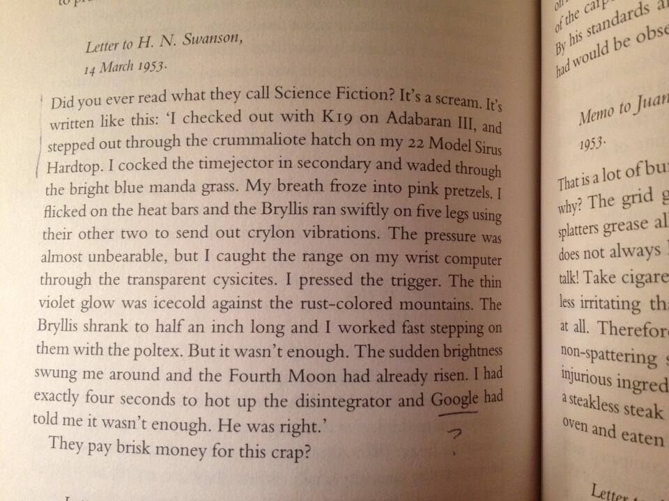 Did you ever read what they call Science Fiction? It’s a scream. It is written like this:

“I checked out with K19 on Aldabaran III, and stepped out through the crummalite hatch on my 22 Model Sirus Hardtop. I cocked the timejector in secondary and waded through the bright blue manda grass. My breath froze into pink pretzels. I flicked on the heat bars and the Brylls ran swiftly on five legs using their other two to send out crylon vibrations. The pressure was almost unbearable, but I caught the range on my wrist computer through the transparent cysicites. I pressed the trigger. The thin violet glow was icecold against the rust-colored mountains. The Brylls shrank to half an inch long and I worked fast stepping on them with the poltex. But it wasn’t enough. The sudden brightness swung me around and the Fourth Moon had already risen. I had exactly four seconds to hot up the disintegrator and Google⁵ had told me it wasn’t enough. He was right.”

They pay brisk money for this crap?