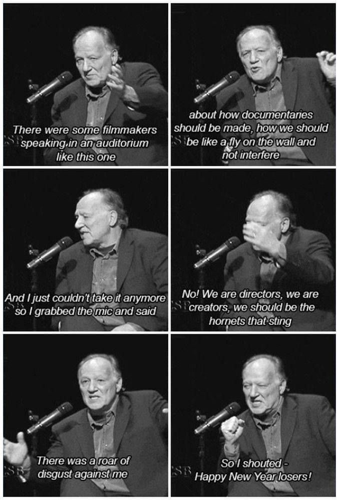 Werner Herzog reciting a time he heard someone claim documentary makers shouldn't be a fly on the wall and grabbed the mic to say "No! We are directors, we are creators, we should be the hornets that sing. There was a roar of disgust against me. So I shouted, Happy New Year losers!" 