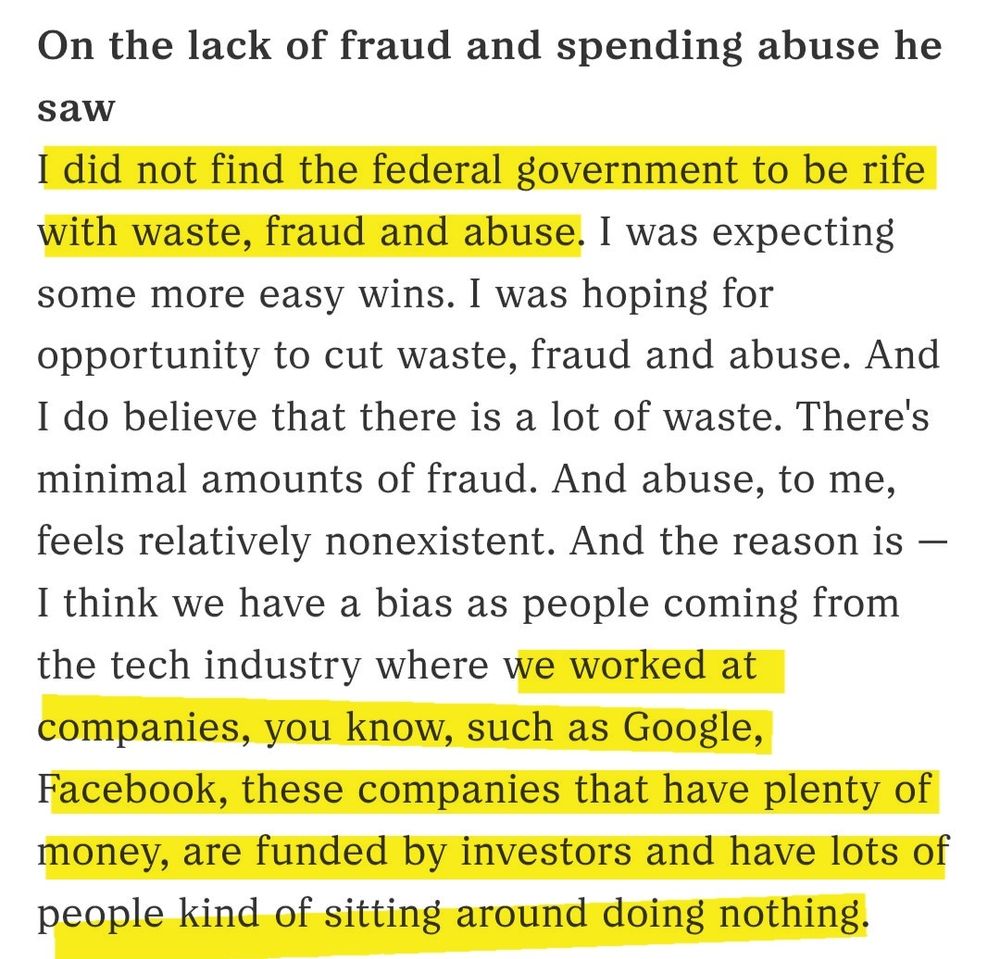 On the lack of fraud and spending abuse he saw
I did not find the federal government to be rife with waste, fraud and abuse. I was expecting some more easy wins. I was hoping for opportunity to cut waste, fraud and abuse. And I do believe that there is a lot of waste. There's minimal amounts of fraud. And abuse, to me, feels relatively nonexistent. And the reason is — I think we have a bias as people coming from the tech industry where we worked at companies, you know, such as Google, Facebook, these companies that have plenty of money, are funded by investors and have lots of people kind of sitting around doing nothing.