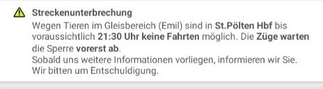 Streckenunterbrechung: wegen Tieren im Gleisbereich (Emil) sind in st. Pölten Hbf bis voraussichtlich 21.30 Uhr keine Fahrten möglich. Die Züge warten die Sperre vorerst ab. Sobald uns weitere Informationen vorliegen, informieren wir sie. Wir bitten um Entschuldigung.