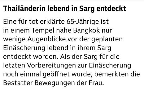 Thailänderin lebend in Sarg entdeckt 
Eine für tot erklärte 65-Jährige ist in einem Tempel nahe Bangkok nur wenige Augenblicke vor der geplanten Einäscherung lebend in ihrem Sarg entdeckt worden. Als der Sarg für die letzten Vorbereitungen zur Einäscherung noch einmal geöffnet wurde, bemerkten die Bestatter Bewegungen der Frau.