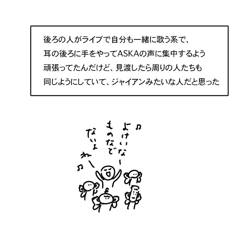 後ろの人がライブで自分も一緒に歌う系で、耳の後ろに手をやってASKAの声に集中するよう頑張ってたんだけど、見渡したら周りの人たちも同じようにしていて、ジャイアンみたいな人だと思った