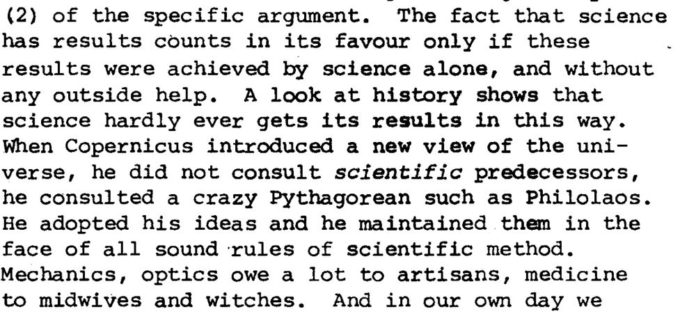 Quote from the essay: "The fact that science has results counts in its favour only if these results were achieved by science alone, and without any outside help.  A look at history shows that science hardly ever gets its results in this way. When Copernicus introduced a new view of the universe, he did not consult *scientific* predecessors, he consulted a crazy Pythagorean such as Philolaos. He adopted his ideas and he maintained them in the face of all sound rules of scientific method. Mechanics, optics owe a lot to artisans, medicine to midwives and witches."