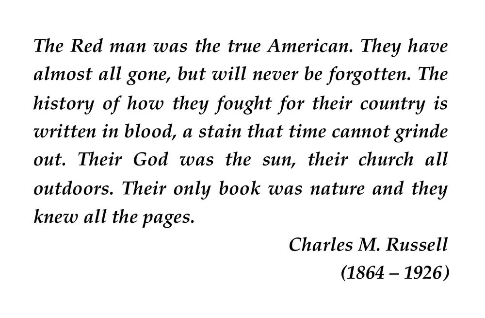 The Red man was the true American. They have almost all gone, but will never be forgotten. The history of how they fought for their country is written in blood, a stain that time cannot grinde out. Their God was the sun, their church all outdoors. Their only book was nature and they knew all the pages.
	Charles M. Russell
	(1864 – 1926)