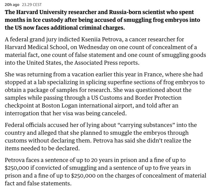 The Harvard University researcher and Russia-born scientist who spent months in Ice custody after being accused of smuggling frog embryos into the US now faces additional criminal charges.

A federal grand jury indicted Kseniia Petrova, a cancer researcher for Harvard Medical School, on Wednesday on one count of concealment of a material fact, one count of false statement and one count of smuggling goods into the United States, the Associated Press reports.

She was returning from a vacation earlier this year in France, where she had stopped at a lab specializing in splicing superfine sections of frog embryos to obtain a package of samples for research. She was questioned about the samples while passing through a US Customs and Border Protection checkpoint at Boston Logan international airport, and told after an interrogation that her visa was being canceled.

Federal officials accused her of lying about “carrying substances” into the country and alleged that she planned to smuggle the embryos through customs without declaring them. Petrova has said she didn’t realize the items needed to be declared.

Petrova faces a sentence of up to 20 years in prison and a fine of up to $250,000 if convicted of smuggling and a sentence of up to five years in prison and a fine of up to $250,000 on the charges of concealment of material fact and false statements.