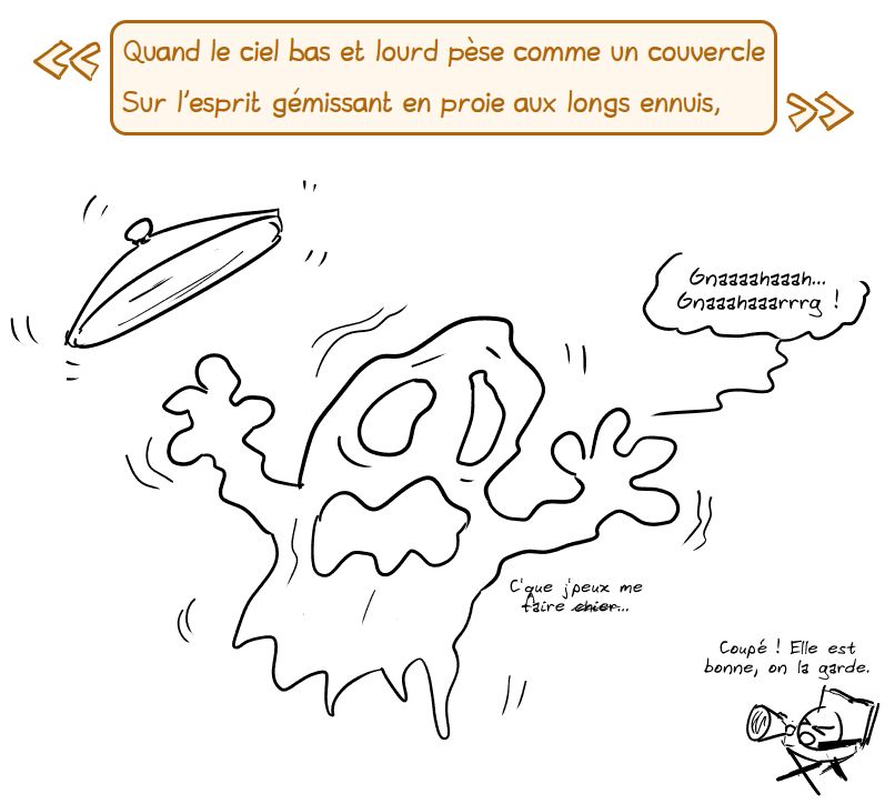 « Quand le ciel bas et lourd pèse comme un couvercle
Sur l'esprit gémissant en proie aux longs ennuis, »

Un couvercle de poubelle plane sur un fantôme qui gémit : « Gnaaaahaaah… Gnaaahaaarrrg ! » Il ajoute : « C'que j'peux me faire ch#er… » Le smiley, en réalisateur avec son mégaphone : « Coupé ! Elle est bonne, on la garde. »« 
