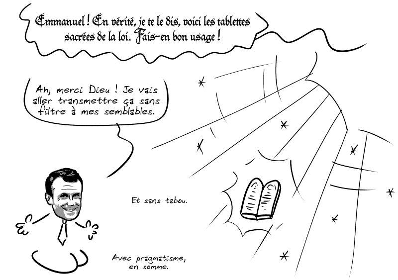 Une grande lumière vient du ciel, et une voix céleste s'élève : « Emmanuel ! En vérité, je te le dis, voici les tablettes sacrées de la loi. Fais-en bon usage ! » Macron accueille les tablettes en disant : « Ah, merci Dieu ! Je vais aller transmettre ça sans filtre à mes semblables. Et sans tabou. Avec pragmatisme, en somme. »